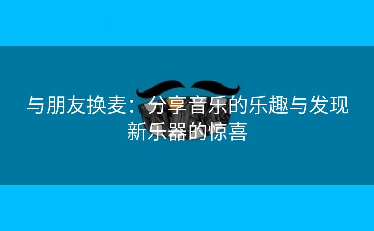 与朋友换麦：分享音乐的乐趣与发现新乐器的惊喜