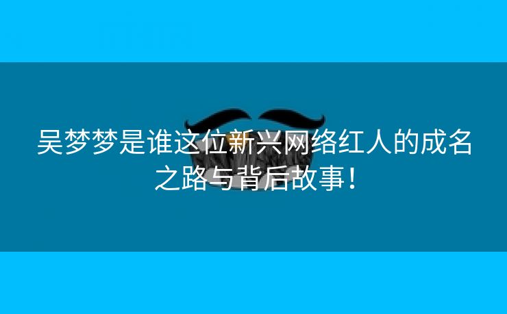 吴梦梦是谁这位新兴网络红人的成名之路与背后故事！