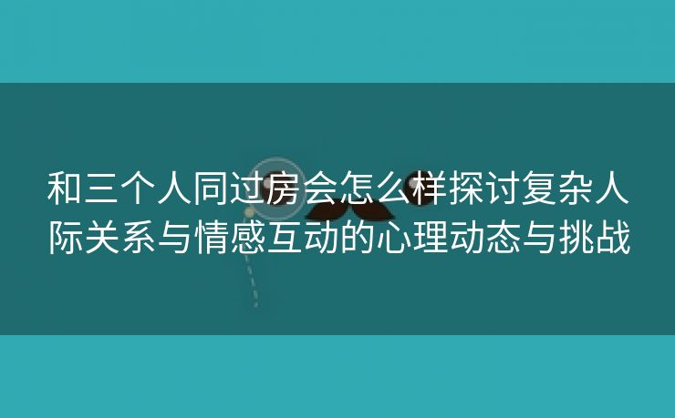 和三个人同过房会怎么样探讨复杂人际关系与情感互动的心理动态与挑战