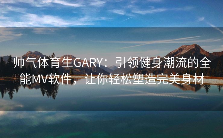 帅气体育生GARY：引领健身潮流的全能MV软件，让你轻松塑造完美身材