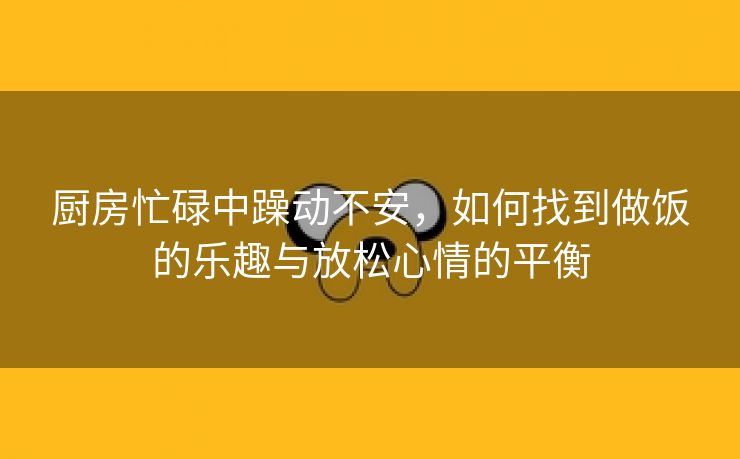 厨房忙碌中躁动不安，如何找到做饭的乐趣与放松心情的平衡