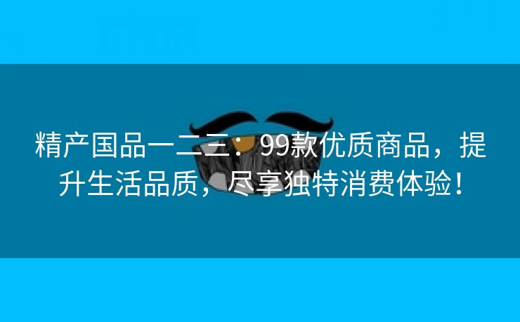 精产国品一二三：99款优质商品，提升生活品质，尽享独特消费体验！