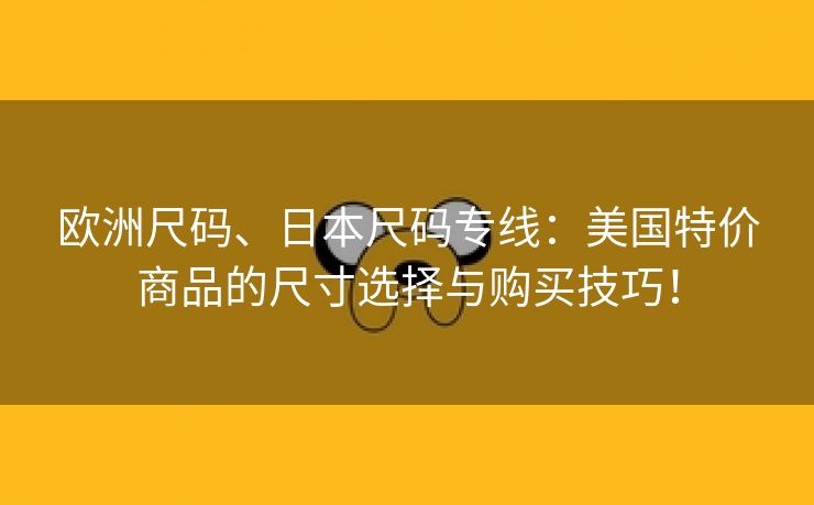 欧洲尺码、日本尺码专线：美国特价商品的尺寸选择与购买技巧！