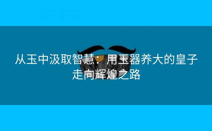 从玉中汲取智慧：用玉器养大的皇子走向辉煌之路