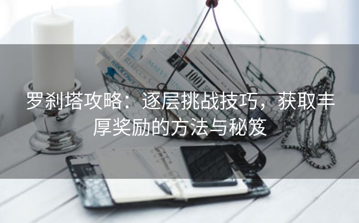 罗刹塔攻略：逐层挑战技巧，获取丰厚奖励的方法与秘笈