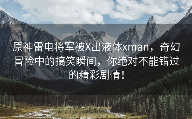 原神雷电将军被X出液体xman，奇幻冒险中的搞笑瞬间，你绝对不能错过的精彩剧情！