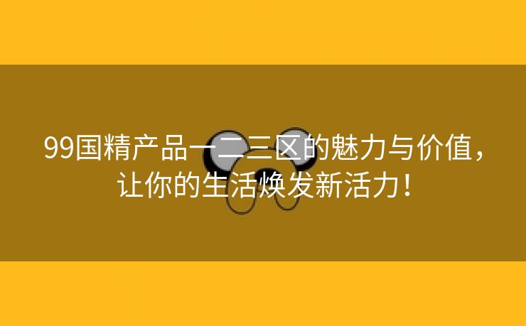 99国精产品一二三区的魅力与价值，让你的生活焕发新活力！