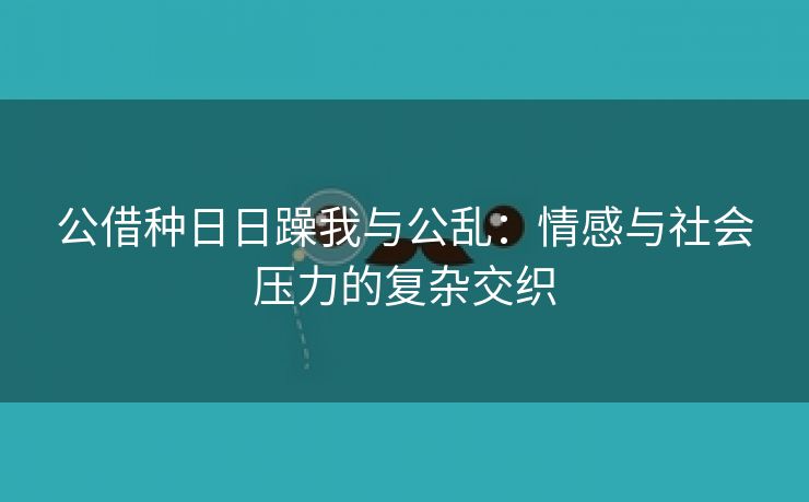 公借种日日躁我与公乱：情感与社会压力的复杂交织