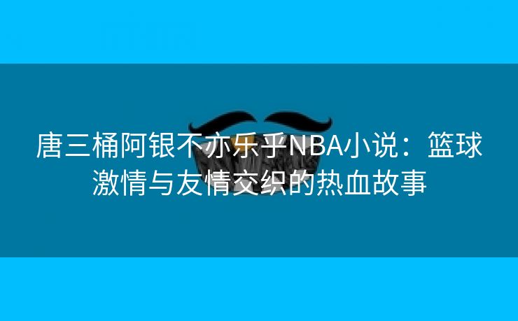 唐三桶阿银不亦乐乎NBA小说：篮球激情与友情交织的热血故事