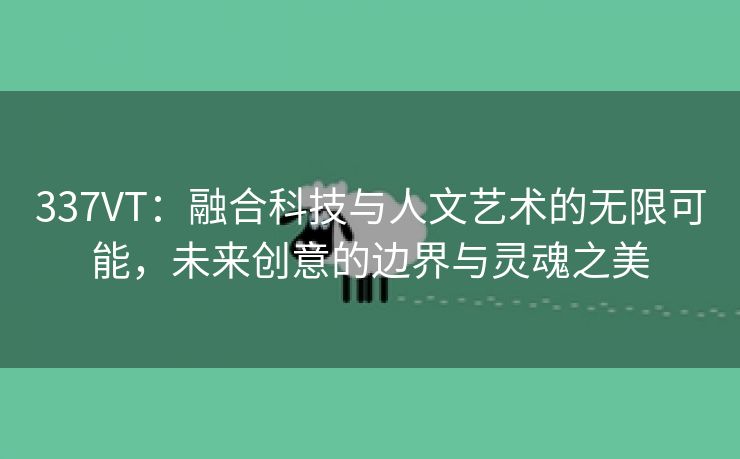 337VT：融合科技与人文艺术的无限可能，未来创意的边界与灵魂之美