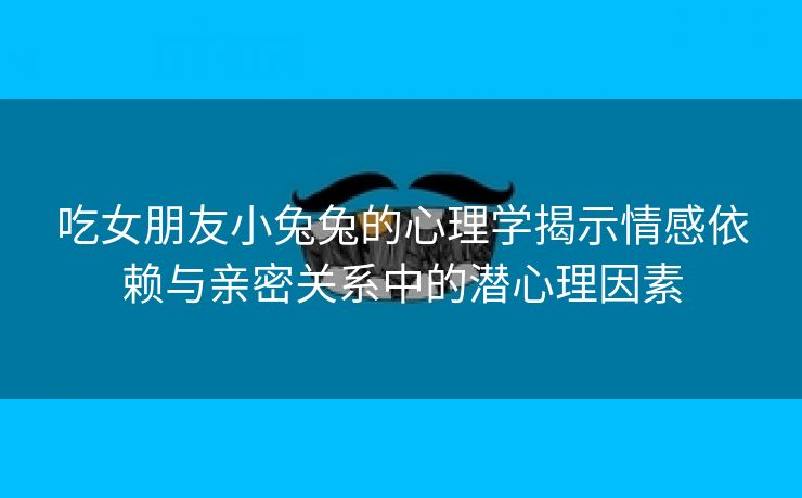 吃女朋友小兔兔的心理学揭示情感依赖与亲密关系中的潜心理因素