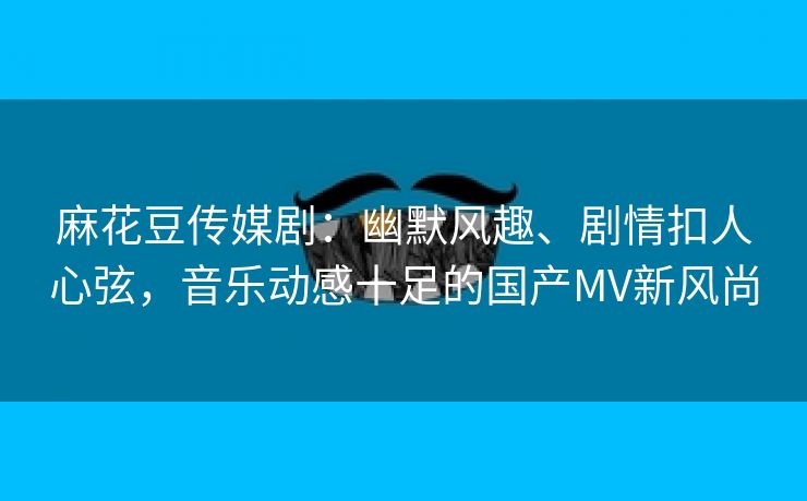 麻花豆传媒剧：幽默风趣、剧情扣人心弦，音乐动感十足的国产MV新风尚