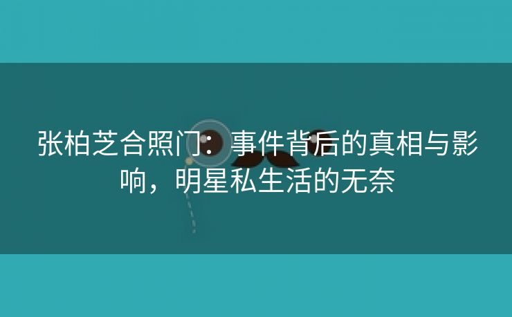 张柏芝合照门：事件背后的真相与影响，明星私生活的无奈