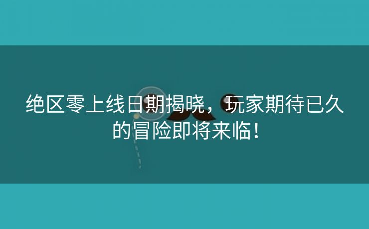 绝区零上线日期揭晓，玩家期待已久的冒险即将来临！