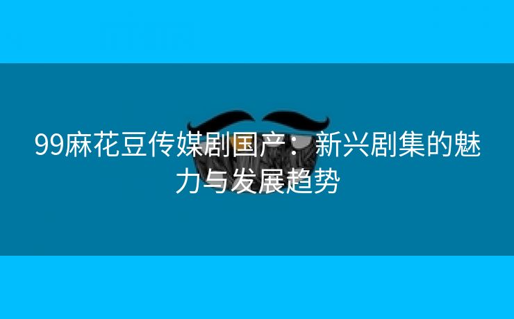 99麻花豆传媒剧国产：新兴剧集的魅力与发展趋势