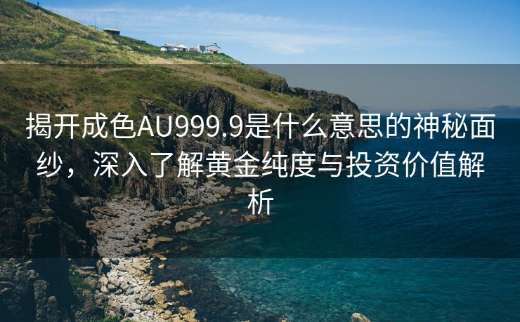 揭开成色AU999.9是什么意思的神秘面纱，深入了解黄金纯度与投资价值解析