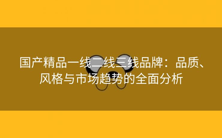 国产精品一线二线三线品牌：品质、风格与市场趋势的全面分析