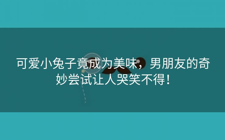 可爱小兔子竟成为美味，男朋友的奇妙尝试让人哭笑不得！