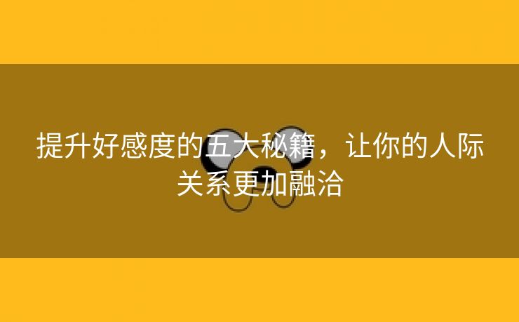 提升好感度的五大秘籍，让你的人际关系更加融洽