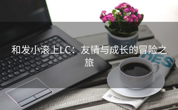 和发小滚上LC：友情与成长的冒险之旅