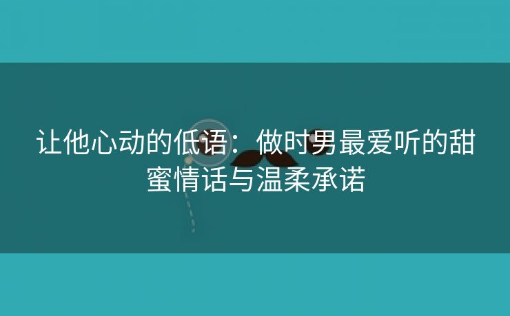 让他心动的低语：做时男最爱听的甜蜜情话与温柔承诺