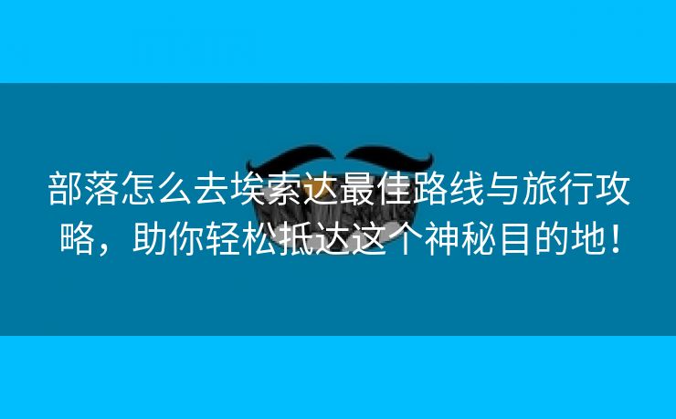 部落怎么去埃索达最佳路线与旅行攻略，助你轻松抵达这个神秘目的地！