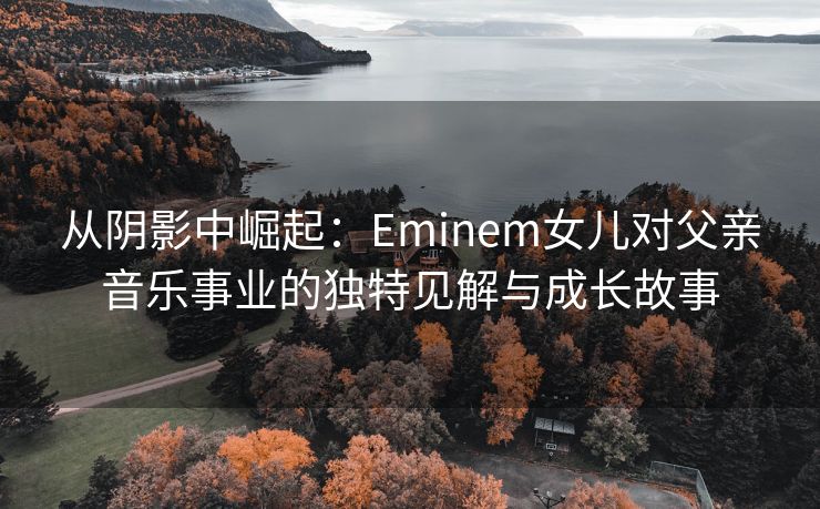 从阴影中崛起：Eminem女儿对父亲音乐事业的独特见解与成长故事