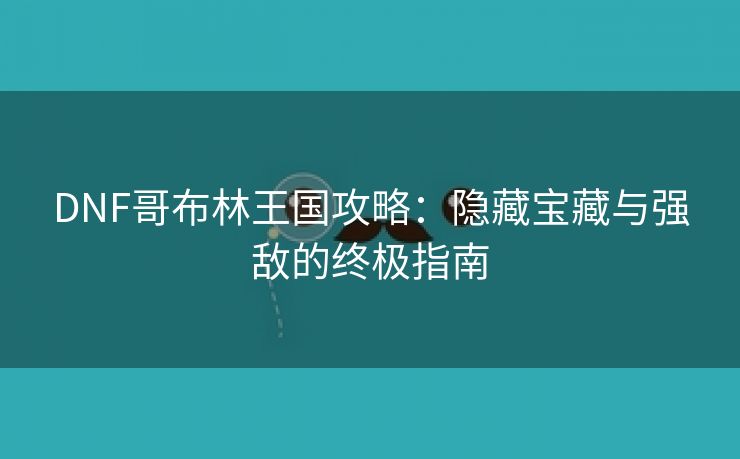 DNF哥布林王国攻略：隐藏宝藏与强敌的终极指南