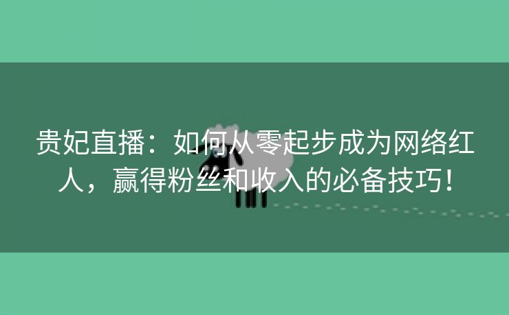 贵妃直播：如何从零起步成为网络红人，赢得粉丝和收入的必备技巧！