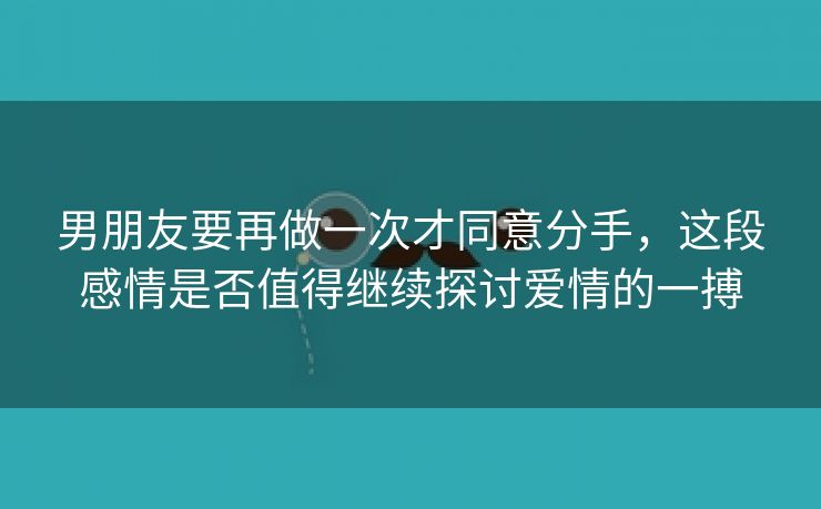 男朋友要再做一次才同意分手，这段感情是否值得继续探讨爱情的一搏