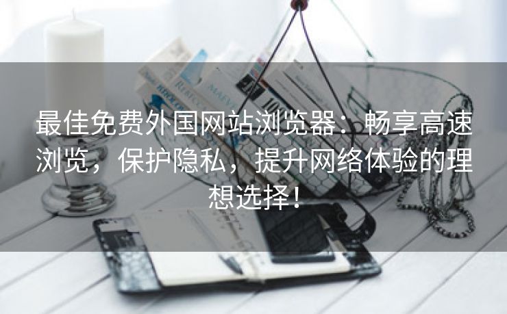 最佳免费外国网站浏览器：畅享高速浏览，保护隐私，提升网络体验的理想选择！