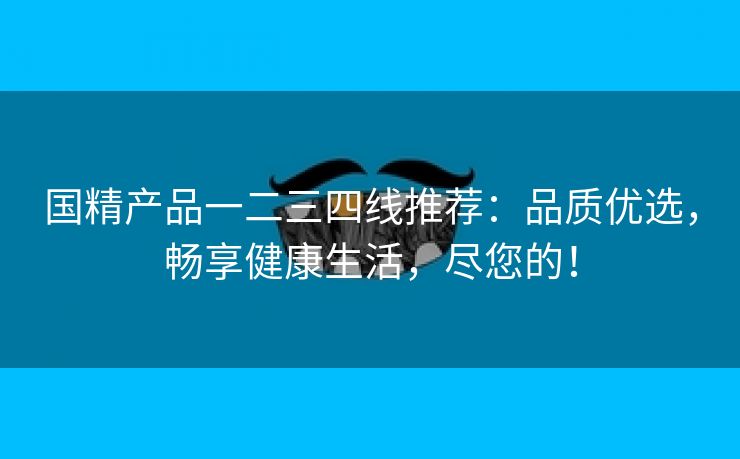 国精产品一二三四线推荐：品质优选，畅享健康生活，尽您的！