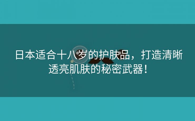 日本适合十八岁的护肤品，打造清晰透亮肌肤的秘密武器！