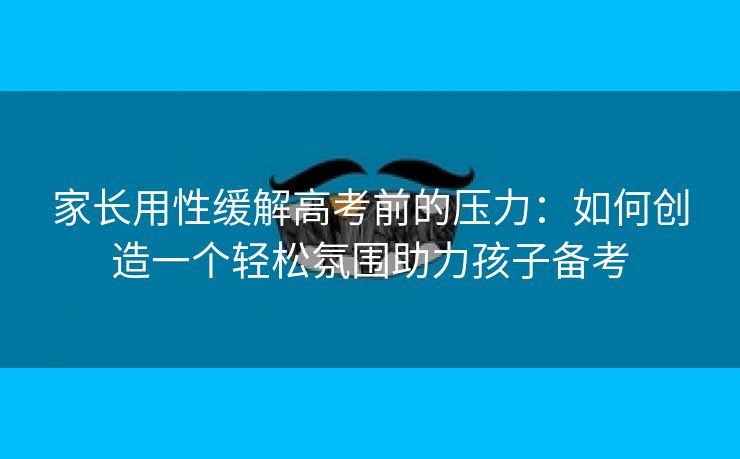 家长用性缓解高考前的压力：如何创造一个轻松氛围助力孩子备考