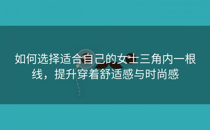 如何选择适合自己的女士三角内一根线，提升穿着舒适感与时尚感