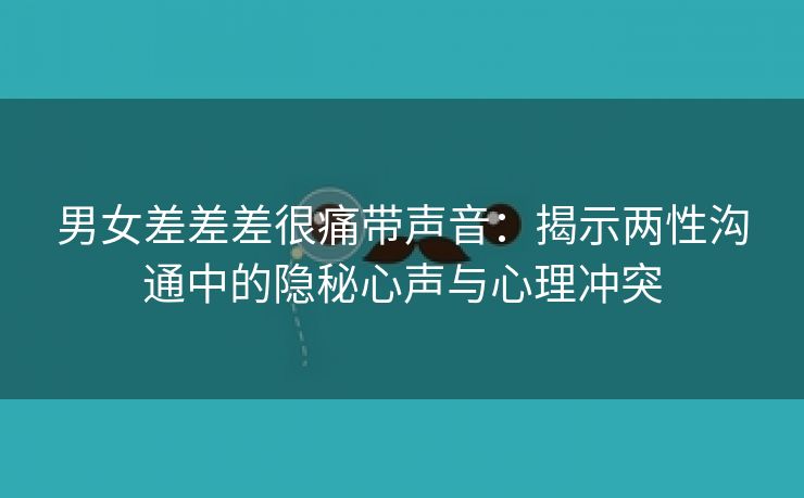 男女差差差很痛带声音：揭示两性沟通中的隐秘心声与心理冲突