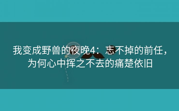 我变成野兽的夜晚4：忘不掉的前任，为何心中挥之不去的痛楚依旧