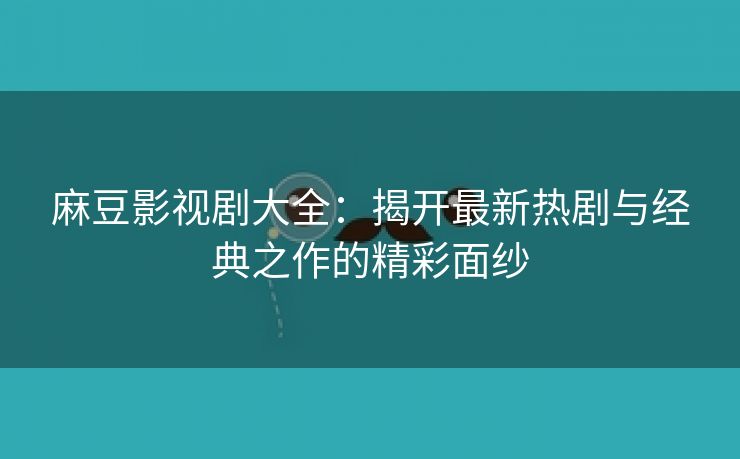 麻豆影视剧大全：揭开最新热剧与经典之作的精彩面纱