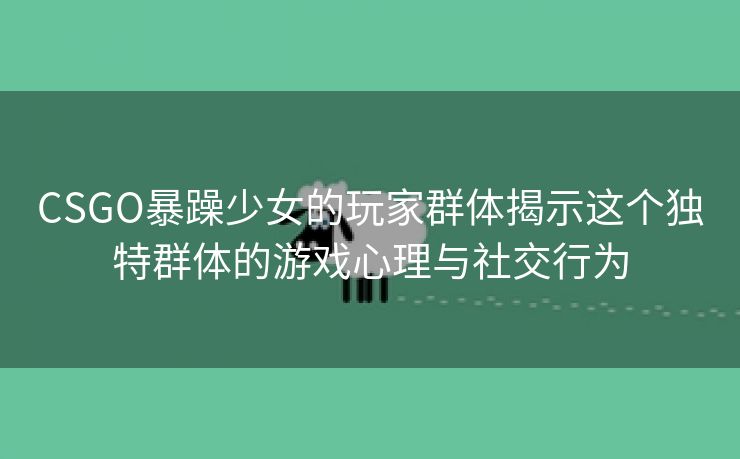 CSGO暴躁少女的玩家群体揭示这个独特群体的游戏心理与社交行为