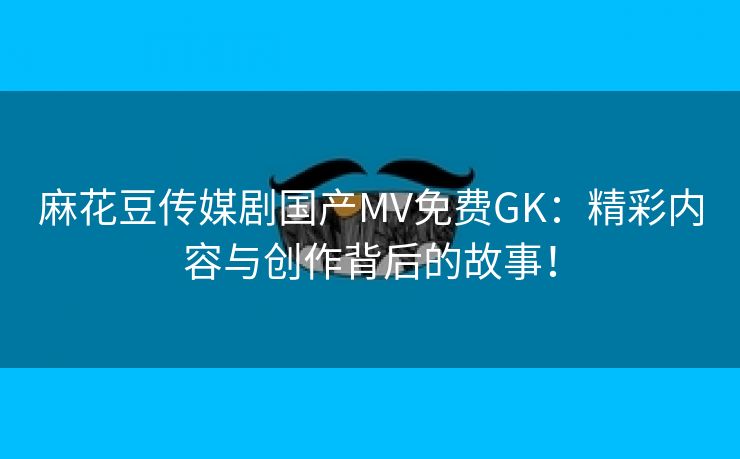 麻花豆传媒剧国产MV免费GK：精彩内容与创作背后的故事！