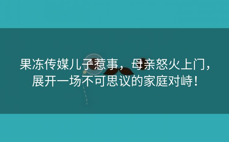 果冻传媒儿子惹事，母亲怒火上门，展开一场不可思议的家庭对峙！