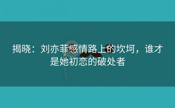 揭晓：刘亦菲感情路上的坎坷，谁才是她初恋的破处者