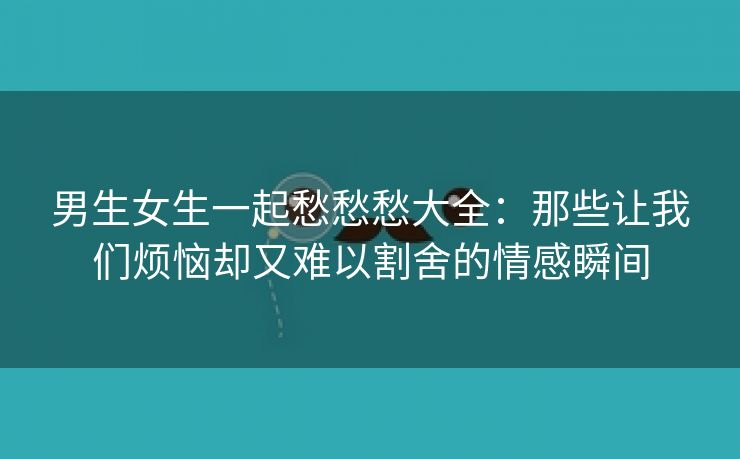 男生女生一起愁愁愁大全：那些让我们烦恼却又难以割舍的情感瞬间