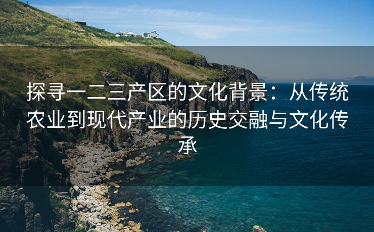 探寻一二三产区的文化背景：从传统农业到现代产业的历史交融与文化传承