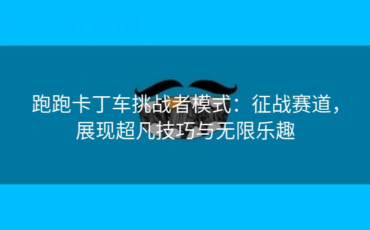 跑跑卡丁车挑战者模式：征战赛道，展现超凡技巧与无限乐趣