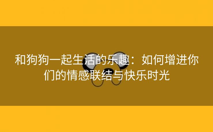 和狗狗一起生活的乐趣：如何增进你们的情感联结与快乐时光