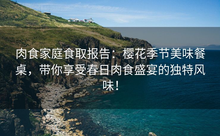 肉食家庭食取报告：樱花季节美味餐桌，带你享受春日肉食盛宴的独特风味！