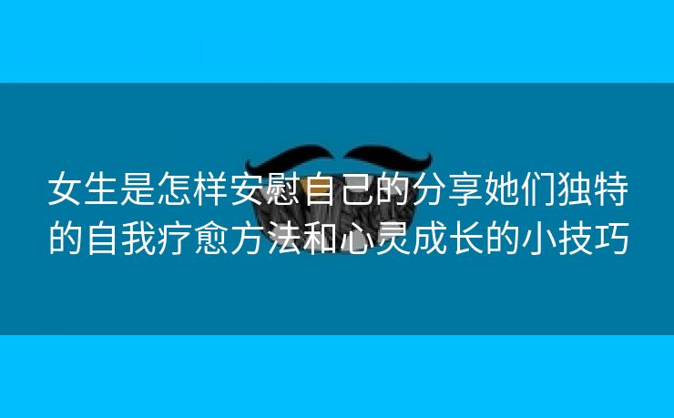 女生是怎样安慰自己的分享她们独特的自我疗愈方法和心灵成长的小技巧