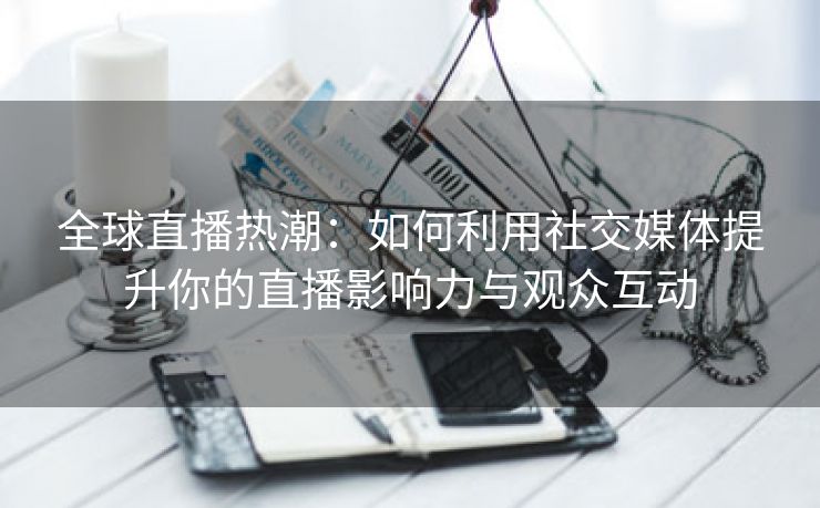 全球直播热潮：如何利用社交媒体提升你的直播影响力与观众互动