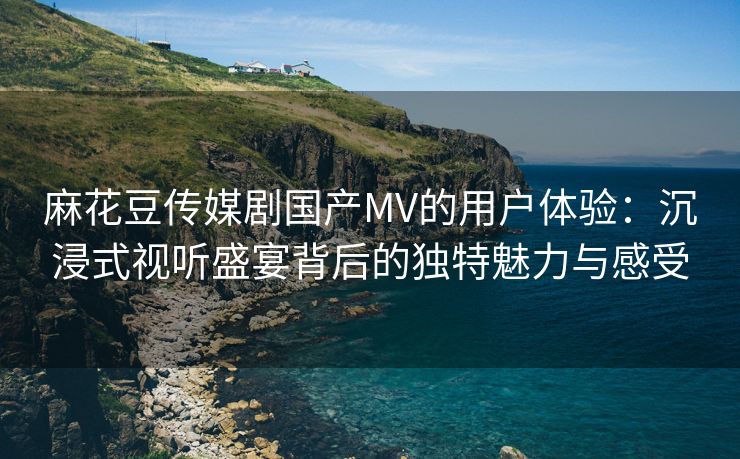 麻花豆传媒剧国产MV的用户体验：沉浸式视听盛宴背后的独特魅力与感受